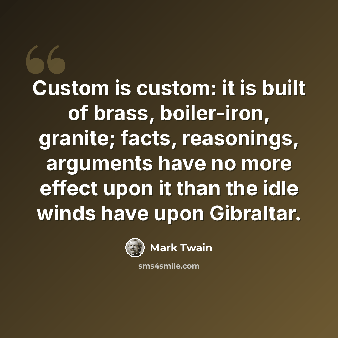“Custom is custom: it is built of brass, boiler-iron, granite; facts, reasonings, arguments have no more effect upon it than the idle winds have upon Gibraltar.” quote by Mark Twain