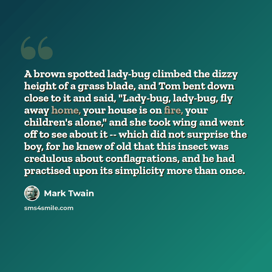 “A brown spotted lady-bug climbed the dizzy height of a grass blade, and Tom bent down close to it and said, "Lady-bug, lady-bug, fly away home, your house is on fire, your children's alone," and she took wing and went off to see about it -- which did not surprise the boy, for he knew of old that…” quote by Mark Twain