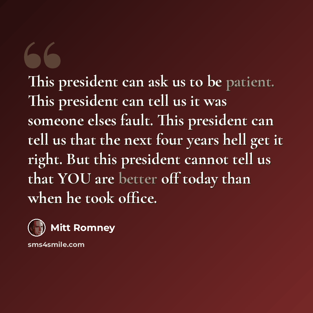 “This president can ask us to be patient. This president can tell us it was someone elses fault. This president can tell us that the next four years hell get it right. But this president cannot tell us that YOU are better off today than when he took office.” quote by Mitt Romney