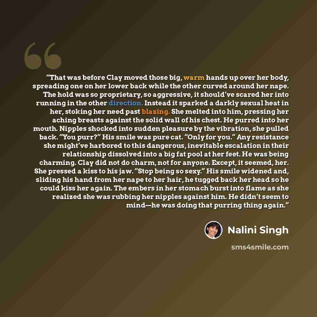 “That was before Clay moved those big, warm hands up over her body, spreading one on her lower back while the other curved around her nape. The hold was so proprietary, so aggressive, it should’ve scared her into running in the other direction. Instead it sparked a darkly sexual heat in her…” quote by Nalini Singh