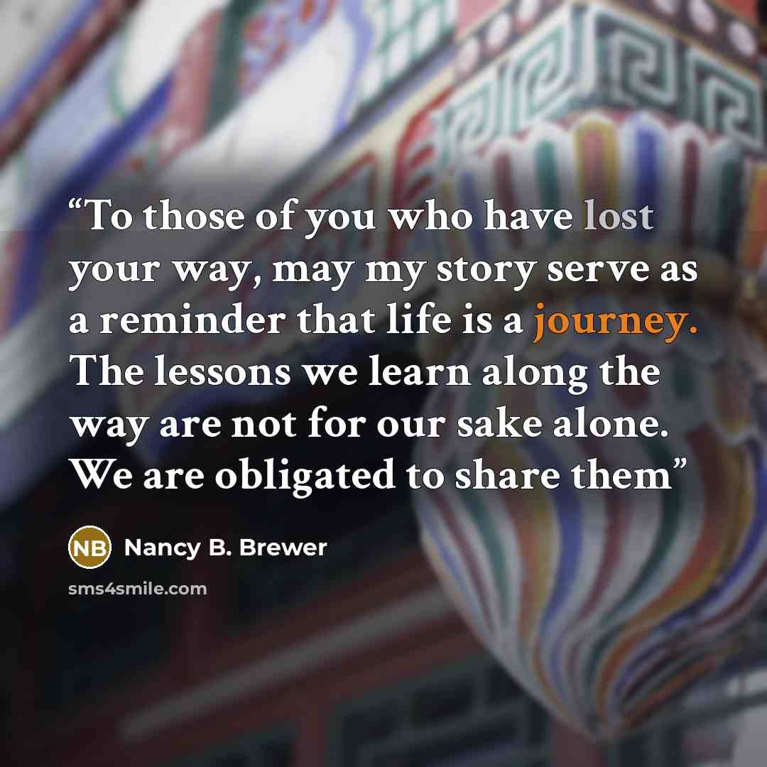 “To those of you who have lost your way, may my story serve as a reminder that life is a journey. The lessons we learn along the way are not for our sake alone. We are obligated to share them” quote by Nancy B. Brewer