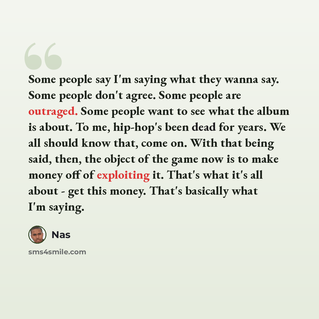 “Some people say I'm saying what they wanna say. Some people don't agree. Some people are outraged. Some people want to see what the album is about. To me, hip-hop's been dead for years. We all should know that, come on. With that being said, then, the object of the game now is to make money off of…” quote by Nas