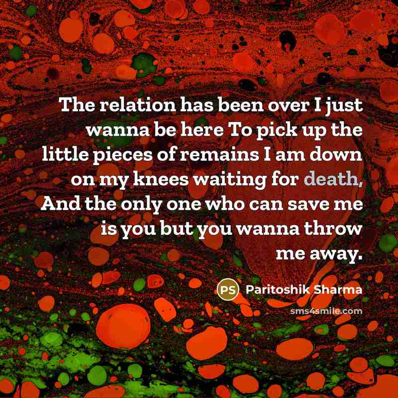 “The relation has been over I just wanna be here To pick up the little pieces of remains I am down on my knees waiting for death, And the only one who can save me is you but you wanna throw me away.” quote by Paritoshik Sharma