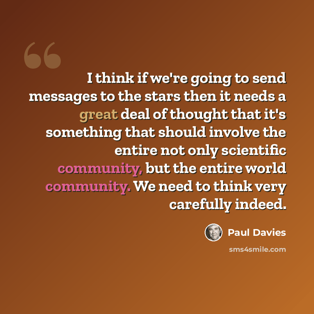 “I think if we're going to send messages to the stars then it needs a great deal of thought that it's something that should involve the entire not only scientific community, but the entire world community. We need to think very carefully indeed.” quote by Paul Davies