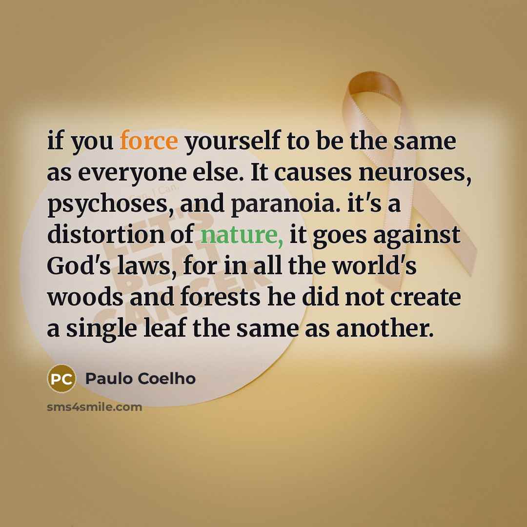 “if you force yourself to be the same as everyone else. It causes neuroses, psychoses, and paranoia. it's a distortion of nature, it goes against God's laws, for in all the world's woods and forests he did not create a single leaf the same as another.” quote by Paulo Coelho