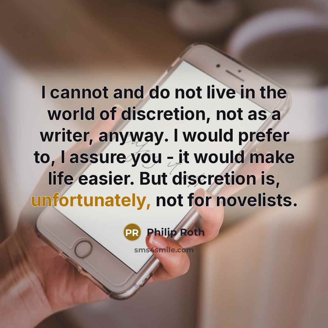 “I cannot and do not live in the world of discretion, not as a writer, anyway. I would prefer to, I assure you - it would make life easier. But discretion is, unfortunately, not for novelists.” quote by Philip Roth