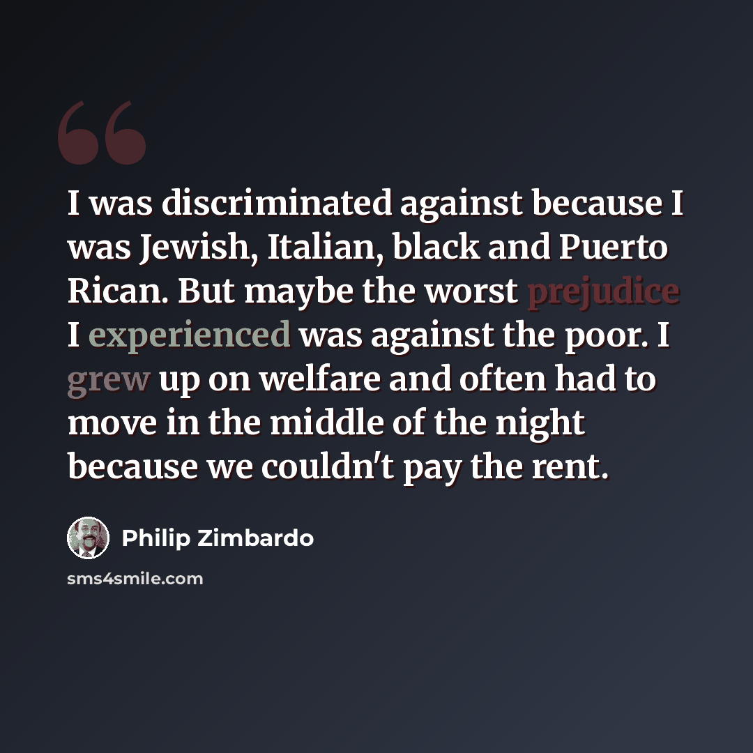 “I was discriminated against because I was Jewish, Italian, black and Puerto Rican. But maybe the worst prejudice I experienced was against the poor. I grew up on welfare and often had to move in the middle of the night because we couldn't pay the rent.” quote by Philip Zimbardo