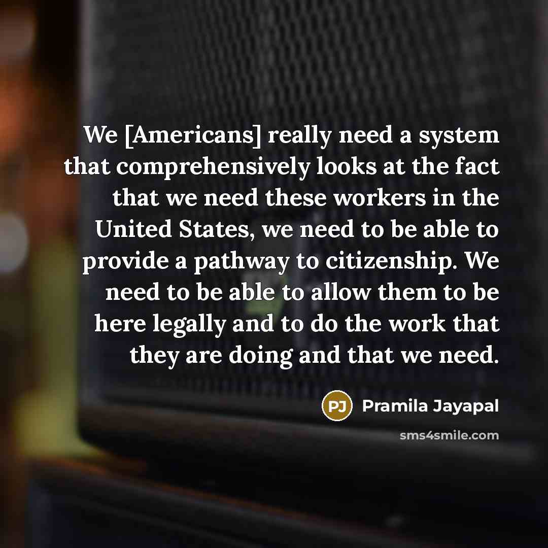 “We [Americans] really need a system that comprehensively looks at the fact that we need these workers in the United States, we need to be able to provide a pathway to citizenship. We need to be able to allow them to be here legally and to do the work that they are doing and that we need.” quote by Pramila Jayapal