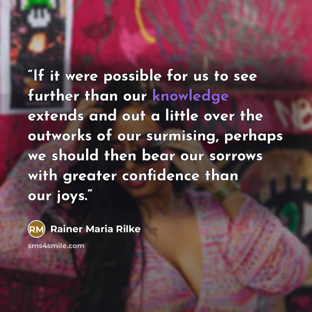 “If it were possible for us to see further than our knowledge extends and out a little over the outworks of our surmising, perhaps we should then bear our sorrows with greater confidence than our joys.” quote by Rainer Maria Rilke