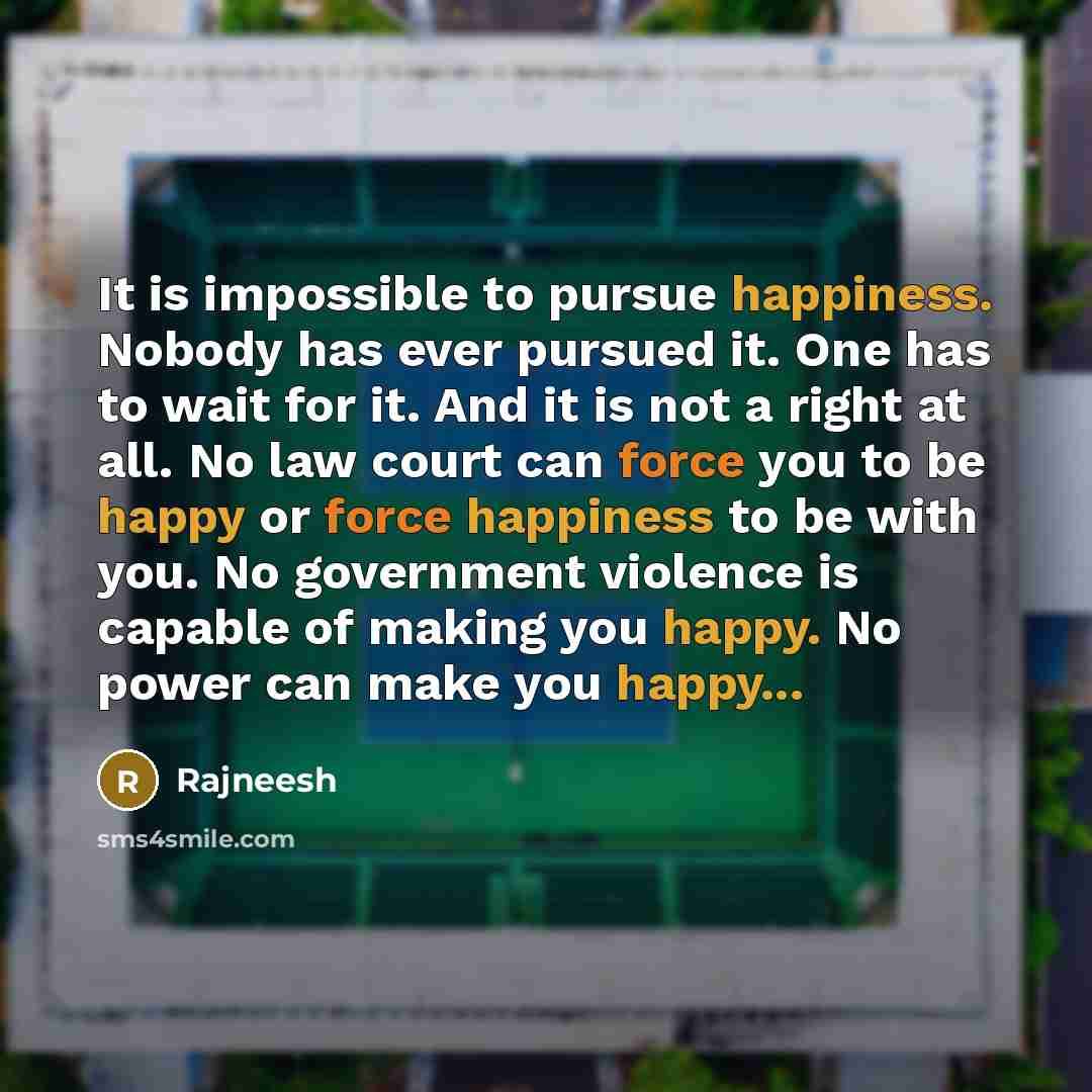 “It is impossible to pursue happiness. Nobody has ever pursued it. One has to wait for it. And it is not a right at all. No law court can force you to be happy or force happiness to be with you. No government violence is capable of making you happy. No power can make you happy...” quote by Rajneesh