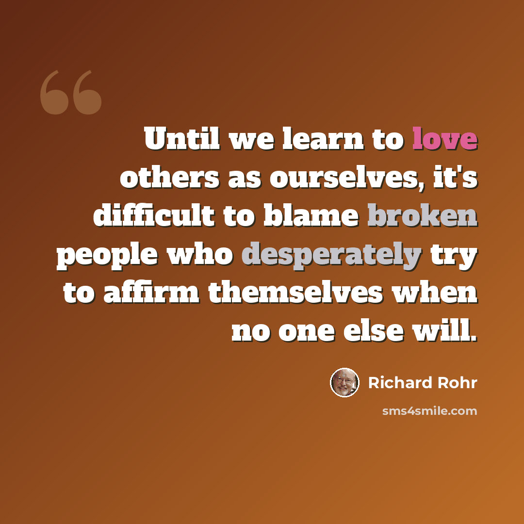 “Until we learn to love others as ourselves, it's difficult to blame broken people who desperately try to affirm themselves when no one else will.” quote by Richard Rohr
