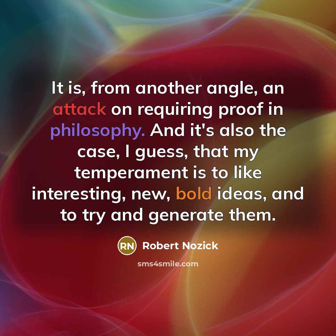 “It is, from another angle, an attack on requiring proof in philosophy. And it's also the case, I guess, that my temperament is to like interesting, new, bold ideas, and to try and generate them.” quote by Robert Nozick