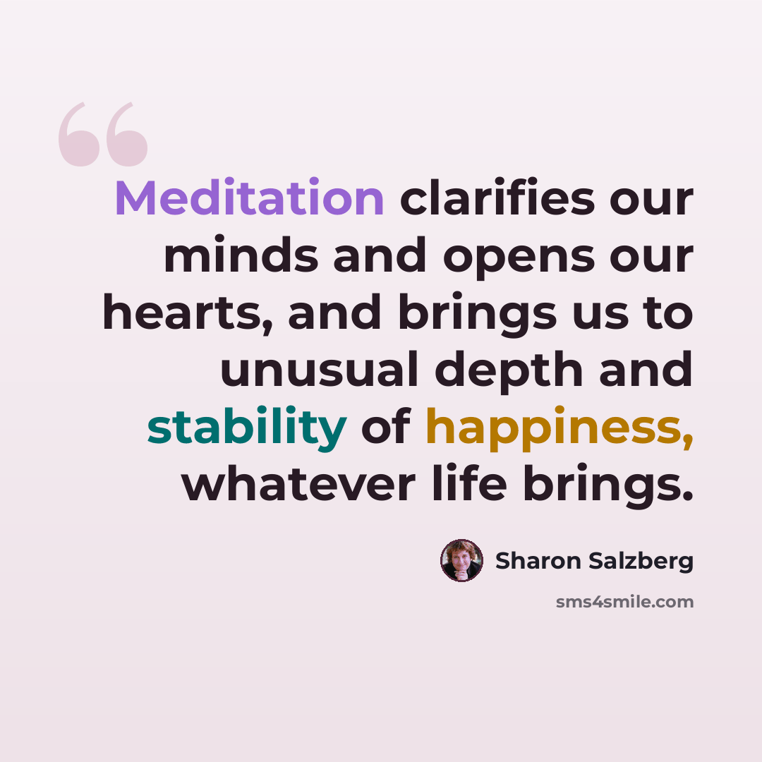 “Meditation clarifies our minds and opens our hearts, and brings us to unusual depth and stability of happiness, whatever life brings.” quote by Sharon Salzberg