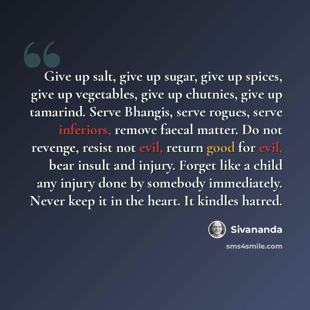 “Give up salt, give up sugar, give up spices, give up vegetables, give up chutnies, give up tamarind. Serve Bhangis, serve rogues, serve inferiors, remove faecal matter. Do not revenge, resist not evil, return good for evil, bear insult and injury. Forget like a child any injury done by somebody…” quote by Sivananda