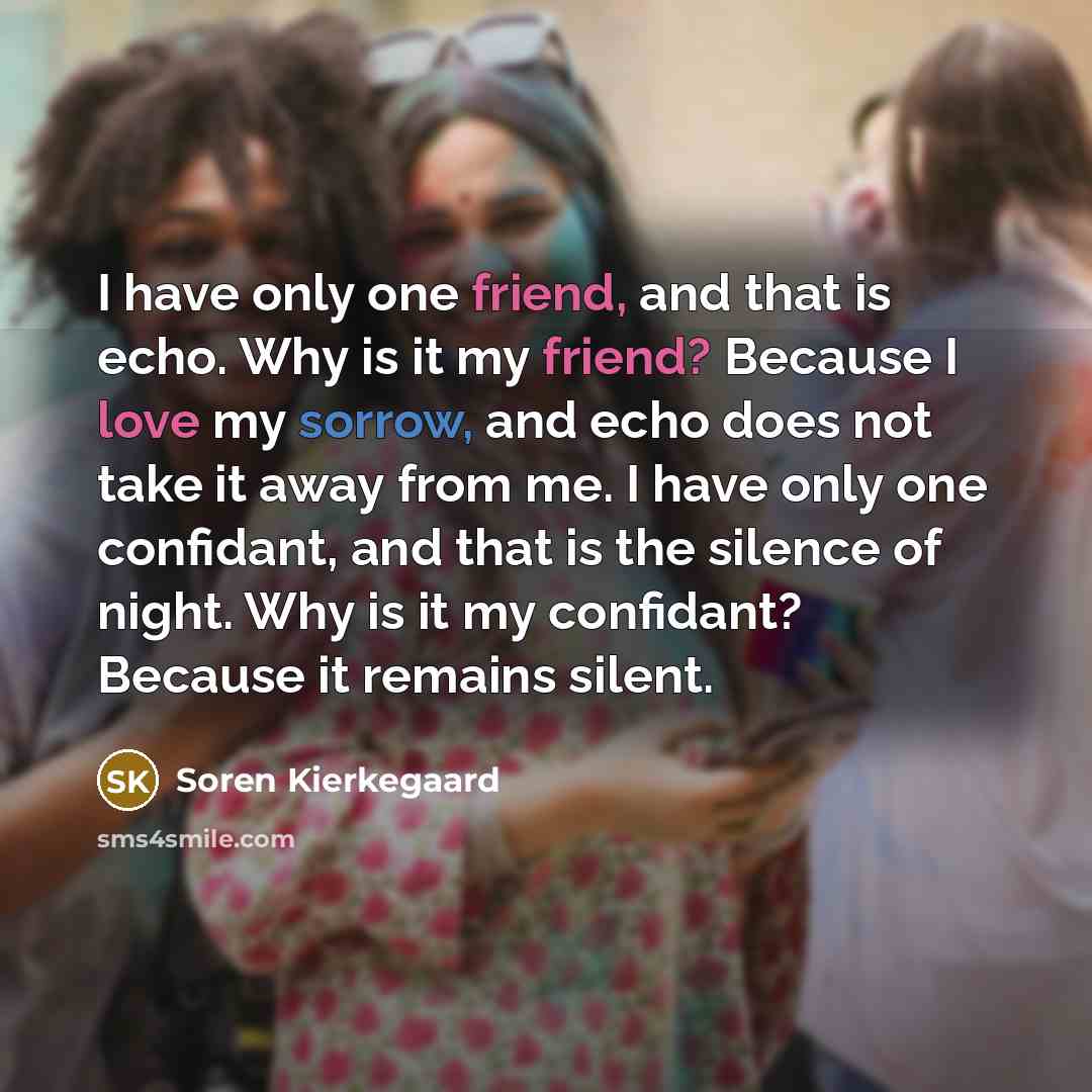“I have only one friend, and that is echo. Why is it my friend? Because I love my sorrow, and echo does not take it away from me. I have only one confidant, and that is the silence of night. Why is it my confidant? Because it remains silent.” quote by Soren Kierkegaard