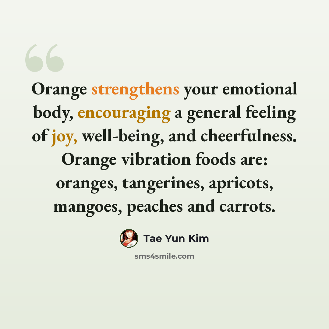 “Orange strengthens your emotional body, encouraging a general feeling of joy, well-being, and cheerfulness. Orange vibration foods are: oranges, tangerines, apricots, mangoes, peaches and carrots.” quote by Tae Yun Kim