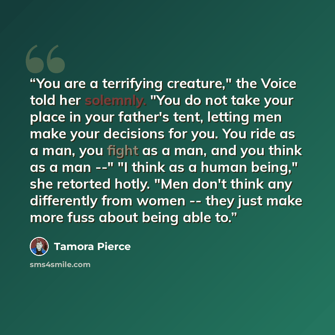 “You are a terrifying creature," the Voice told her solemnly. "You do not take your place in your father's tent, letting men make your decisions for you. You ride as a man, you fight as a man, and you think as a man --" "I think as a human being," she retorted hotly. "Men don't think any…” quote by Tamora Pierce