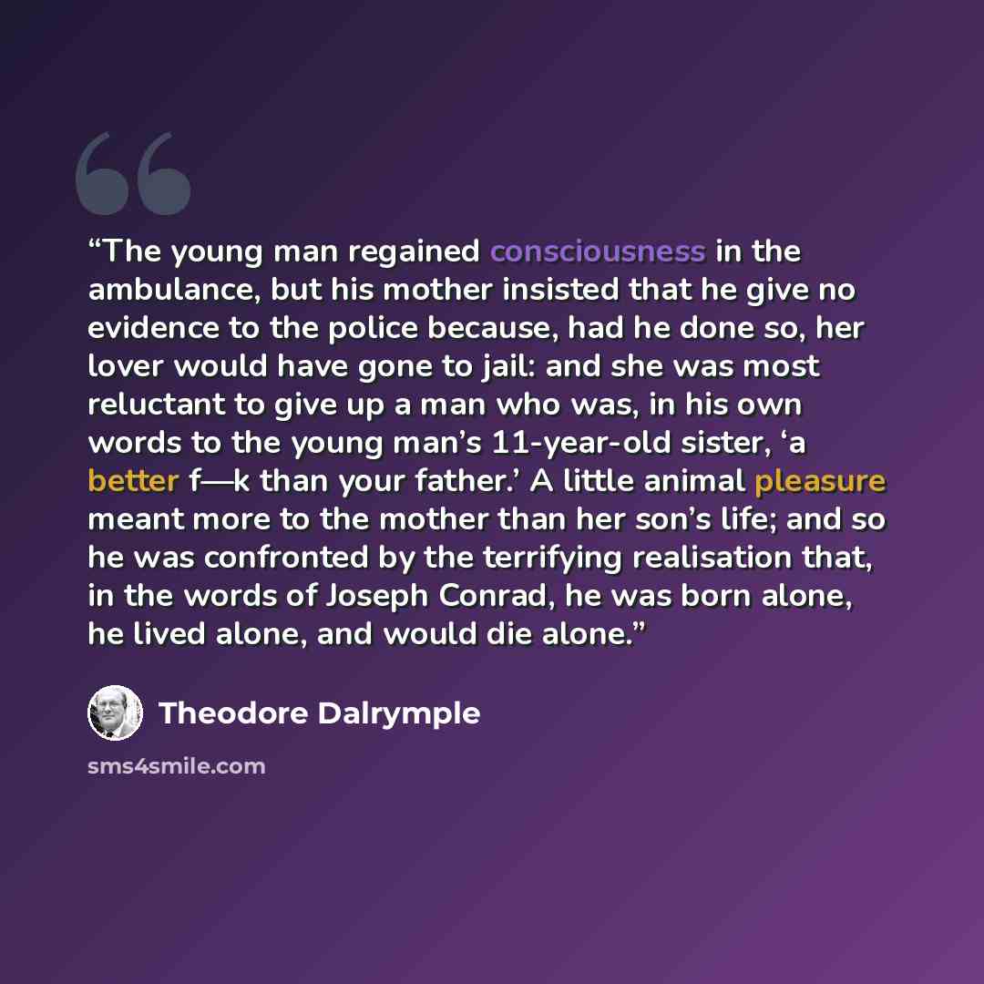 “The young man regained consciousness in the ambulance, but his mother insisted that he give no evidence to the police because, had he done so, her lover would have gone to jail: and she was most reluctant to give up a man who was, in his own words to the young man’s 11-year-old sister, ‘a better…” quote by Theodore Dalrymple