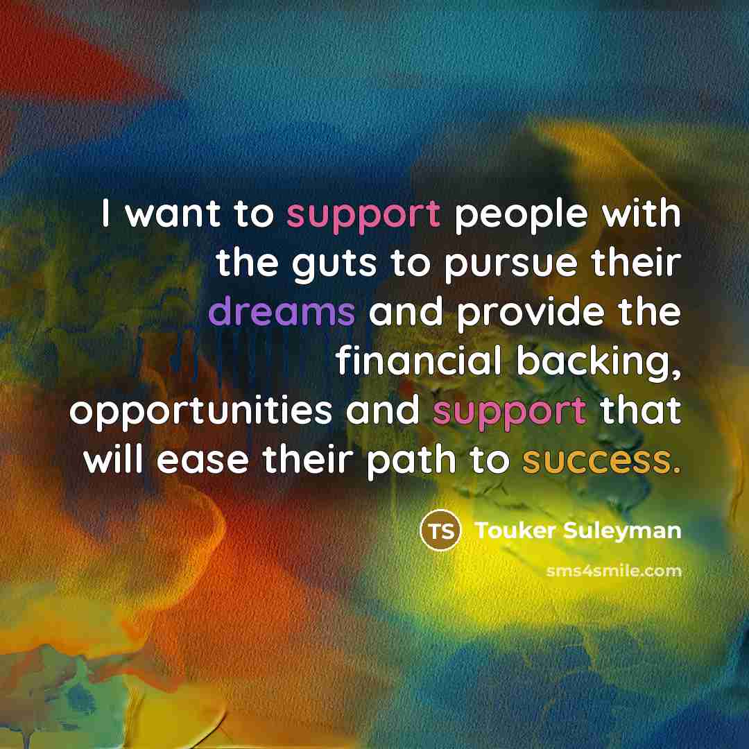 “I want to support people with the guts to pursue their dreams and provide the financial backing, opportunities and support that will ease their path to success.” quote by Touker Suleyman