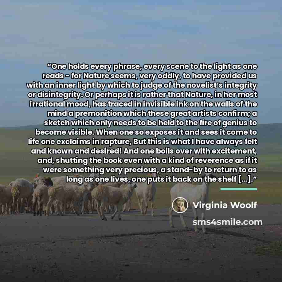 “One holds every phrase, every scene to the light as one reads - for Nature seems, very oddly, to have provided us with an inner light by which to judge of the novelist’s integrity or disintegrity. Or perhaps it is rather that Nature, in her most irrational mood, has traced in invisible ink on the…” quote by Virginia Woolf