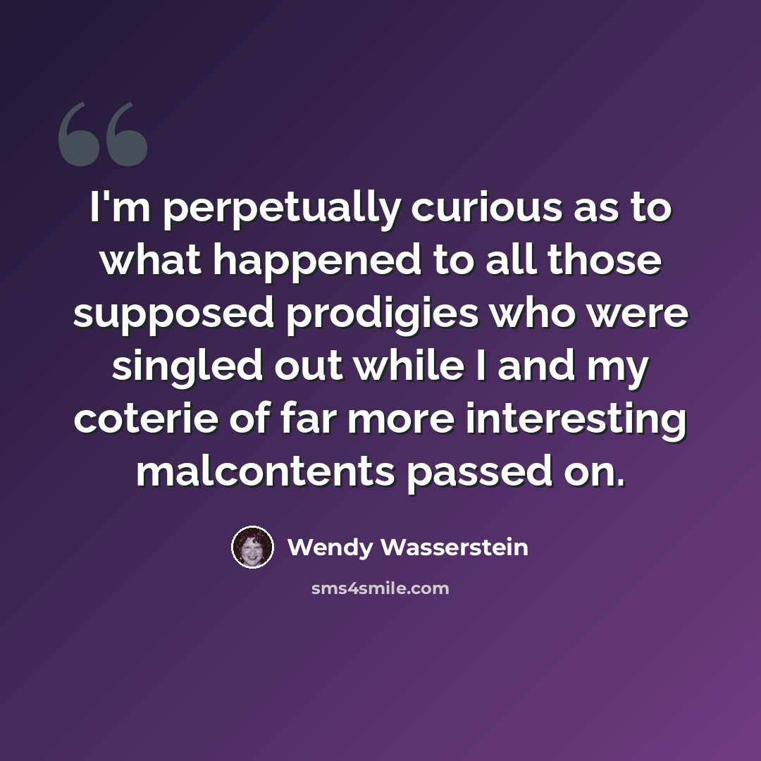 “I'm perpetually curious as to what happened to all those supposed prodigies who were singled out while I and my coterie of far more interesting malcontents passed on.” quote by Wendy Wasserstein