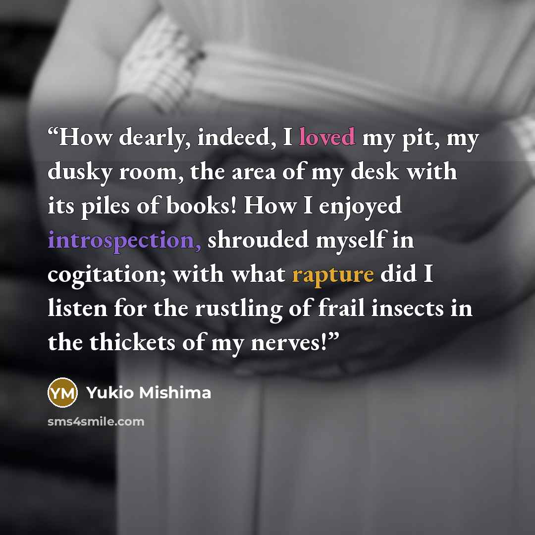 “How dearly, indeed, I loved my pit, my dusky room, the area of my desk with its piles of books! How I enjoyed introspection, shrouded myself in cogitation; with what rapture did I listen for the rustling of frail insects in the thickets of my nerves!” quote by Yukio Mishima