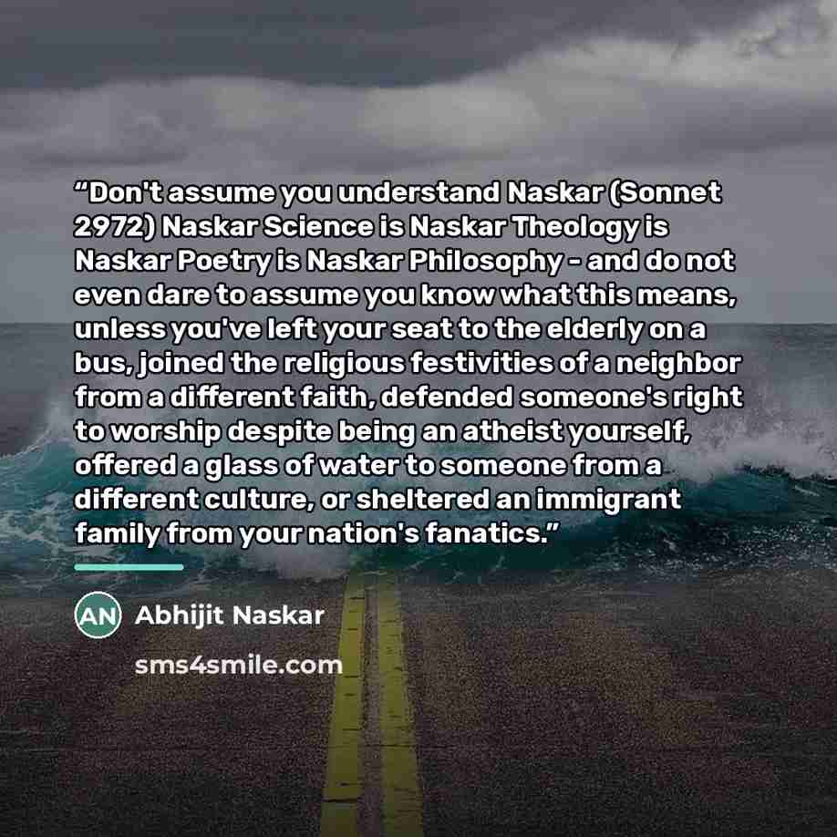 “Don't assume you understand Naskar (Sonnet 2972) Naskar Science is Naskar Theology is Naskar Poetry is Naskar Philosophy - and do not even dare to assume you know what this means, unless you've left your seat to the elderly on a bus, joined the religious festivities of a neighbor from a different…” quote by Abhijit Naskar