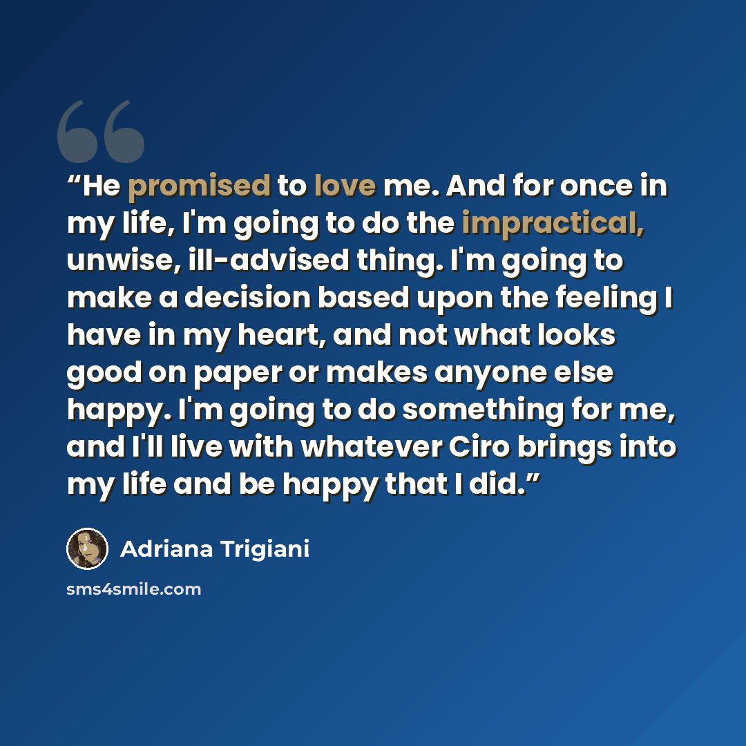 “He promised to love me. And for once in my life, I'm going to do the impractical, unwise, ill-advised thing. I'm going to make a decision based upon the feeling I have in my heart, and not what looks good on paper or makes anyone else happy. I'm going to do something for me, and I'll live with…” quote by Adriana Trigiani