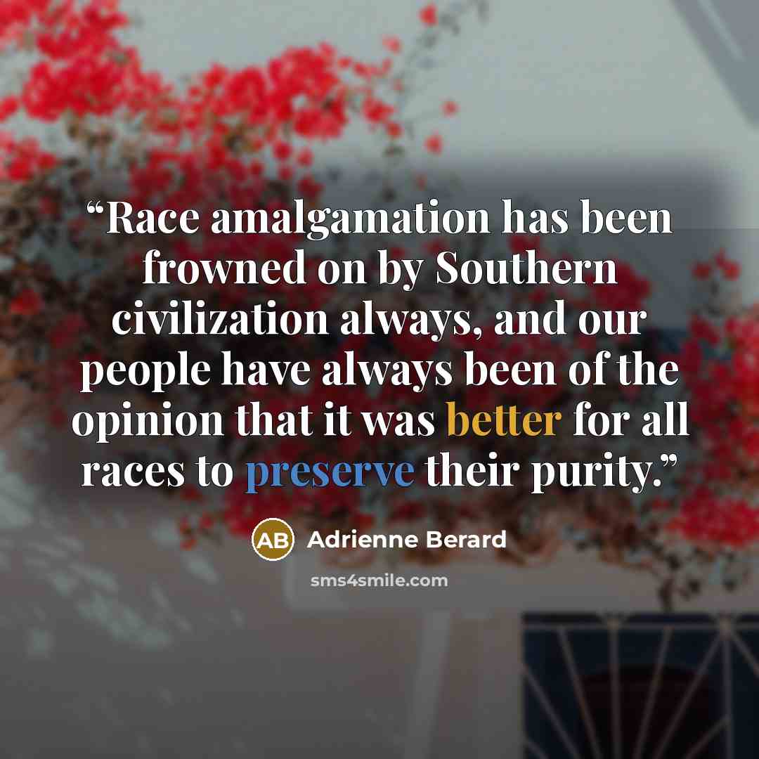 “Race amalgamation has been frowned on by Southern civilization always, and our people have always been of the opinion that it was better for all races to preserve their purity.” quote by Adrienne Berard