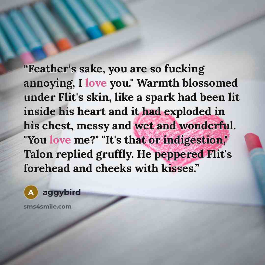 “Feather‘s sake, you are so fucking annoying, I love you." Warmth blossomed under Flit's skin, like a spark had been lit inside his heart and it had exploded in his chest, messy and wet and wonderful. "You love me?" "It's that or indigestion," Talon replied gruffly. He peppered Flit's forehead and…” quote by aggybird