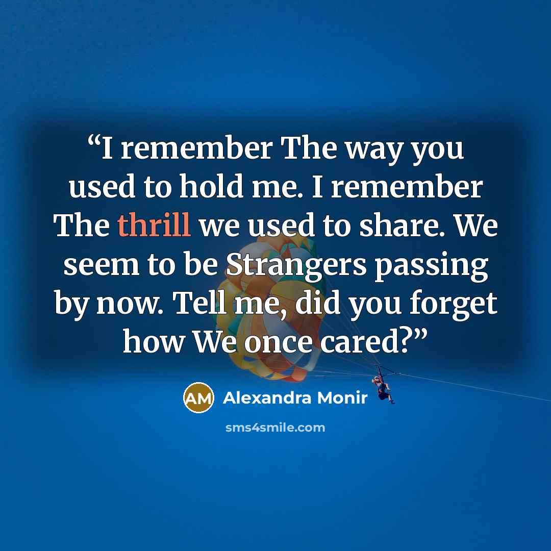 “I remember The way you used to hold me. I remember The thrill we used to share. We seem to be Strangers passing by now. Tell me, did you forget how We once cared?” quote by Alexandra Monir