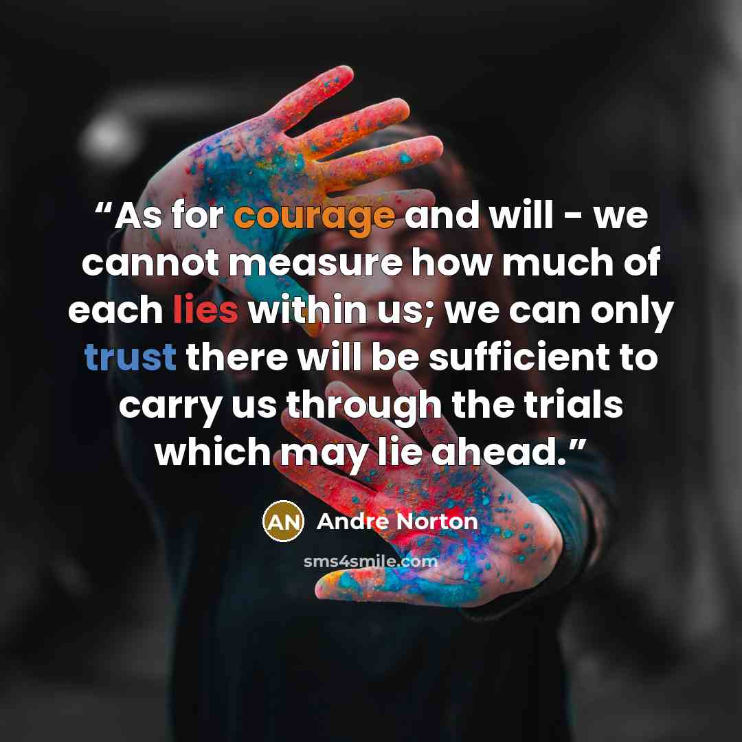 “As for courage and will - we cannot measure how much of each lies within us; we can only trust there will be sufficient to carry us through the trials which may lie ahead.” quote by Andre Norton