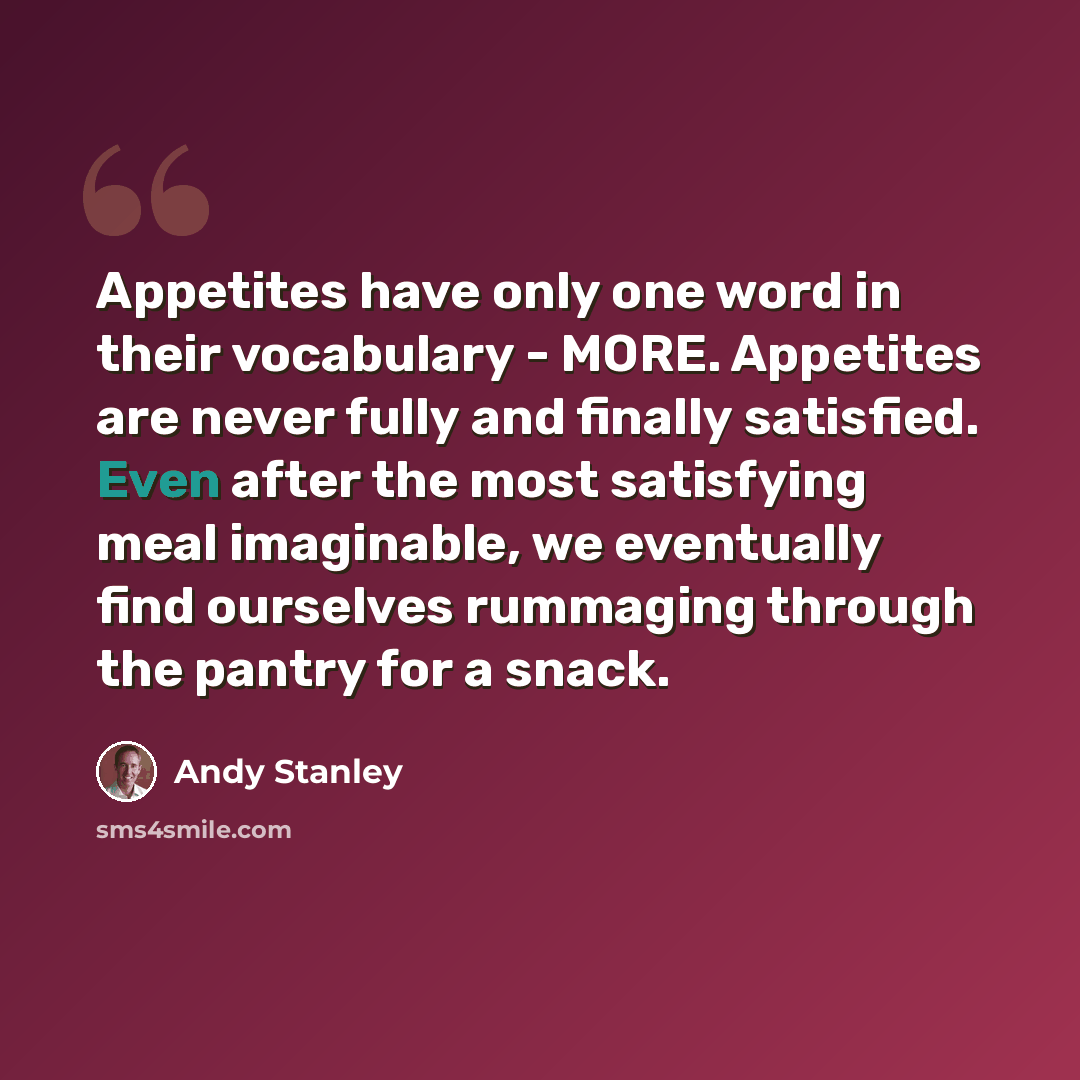 “Appetites have only one word in their vocabulary - MORE. Appetites are never fully and finally satisfied. Even after the most satisfying meal imaginable, we eventually find ourselves rummaging through the pantry for a snack.” quote by Andy Stanley
