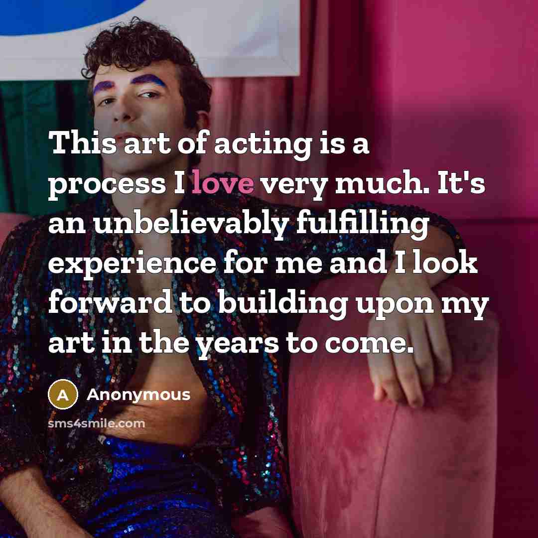 “This art of acting is a process I love very much. It's an unbelievably fulfilling experience for me and I look forward to building upon my art in the years to come.” quote by Anonymous