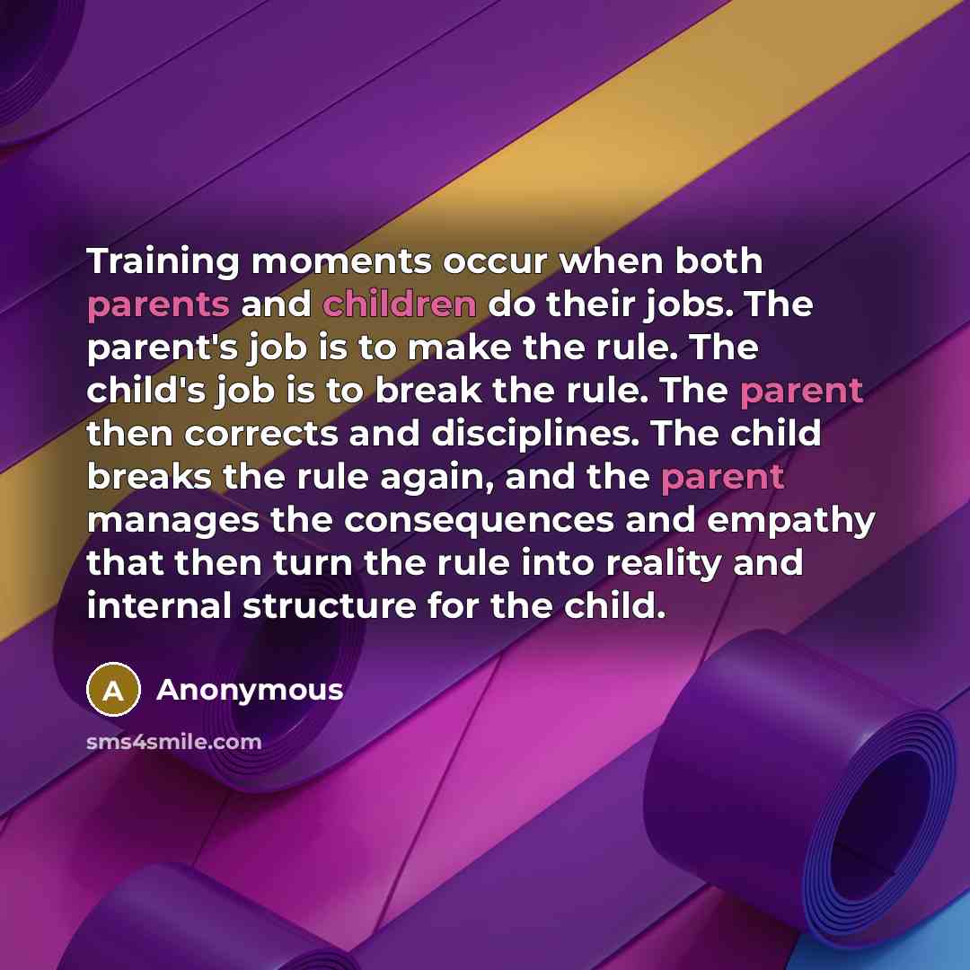 “Training moments occur when both parents and children do their jobs. The parent's job is to make the rule. The child's job is to break the rule. The parent then corrects and disciplines. The child breaks the rule again, and the parent manages the consequences and empathy that then turn the rule…” quote by Anonymous