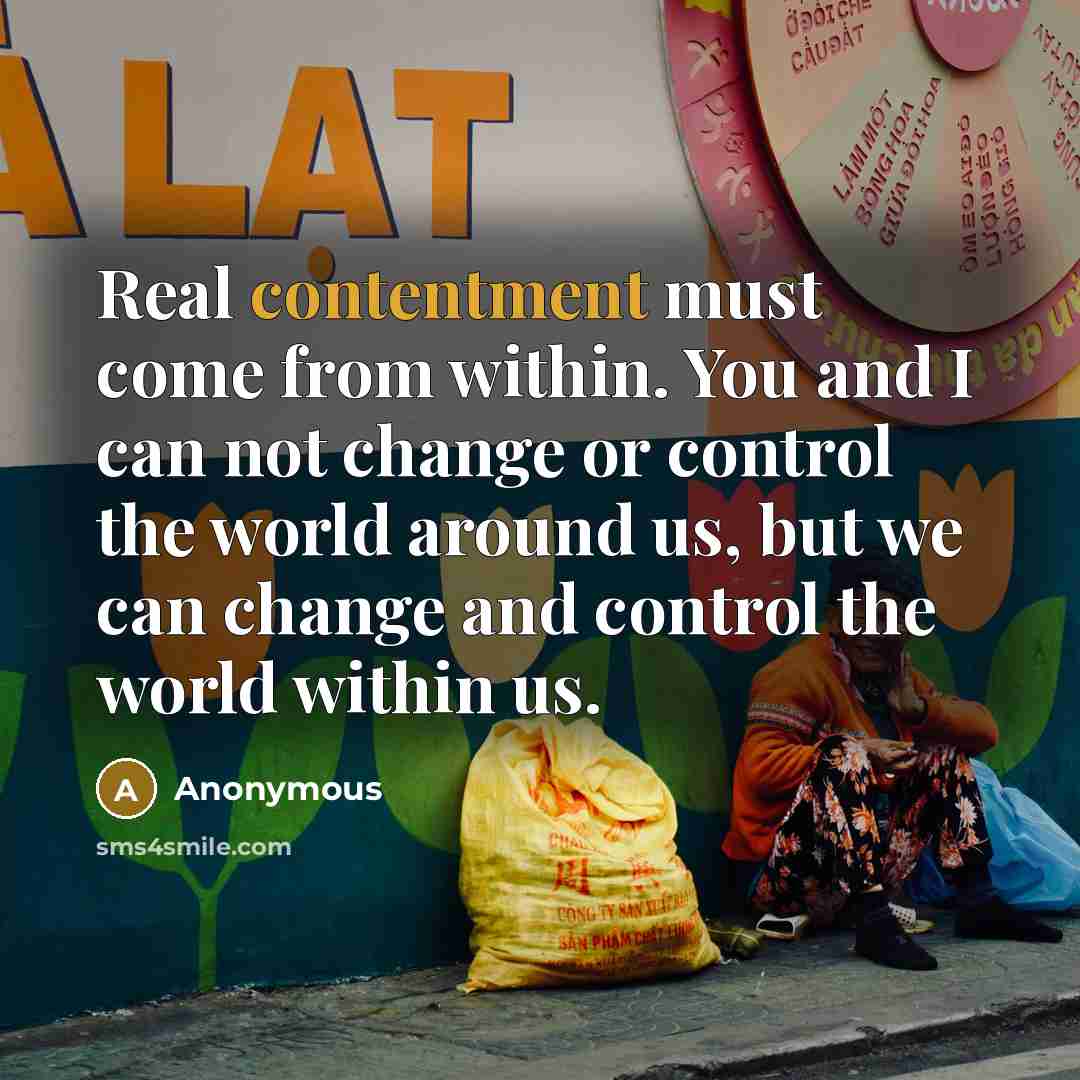 “Real contentment must come from within. You and I can not change or control the world around us, but we can change and control the world within us.” quote by Anonymous