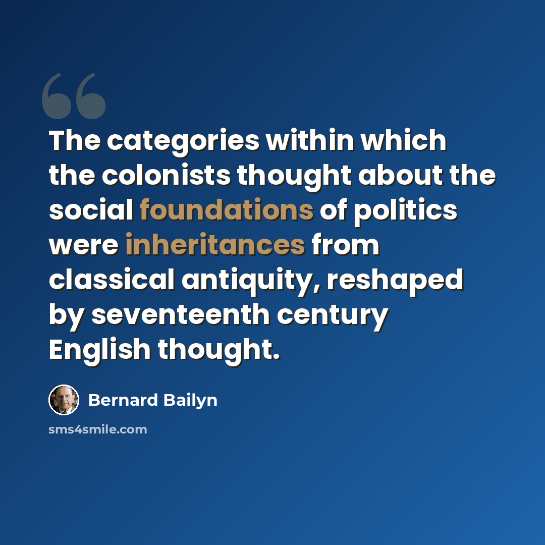 “The categories within which the colonists thought about the social foundations of politics were inheritances from classical antiquity, reshaped by seventeenth century English thought.” quote by Bernard Bailyn