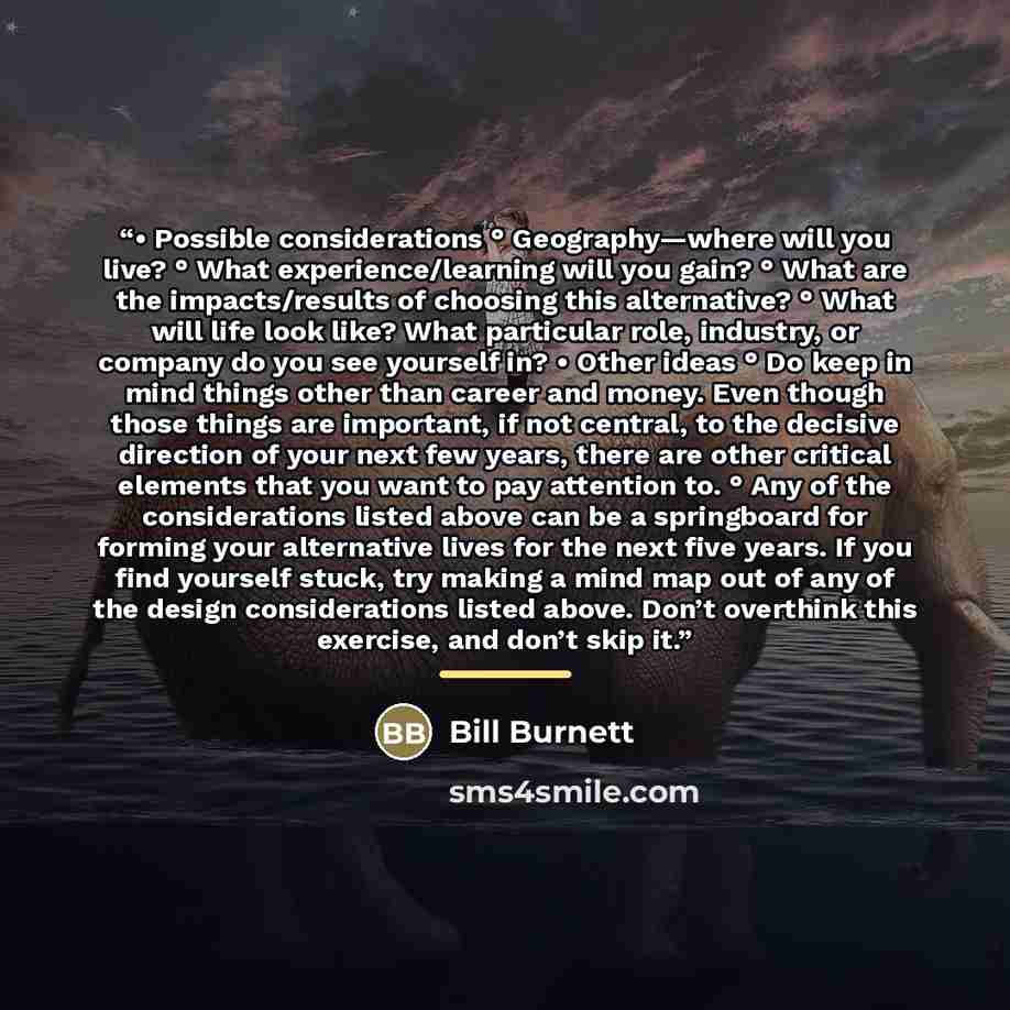 “• Possible considerations ° Geography—where will you live? ° What experience/learning will you gain? ° What are the impacts/results of choosing this alternative? ° What will life look like? What particular role, industry, or company do you see yourself in? • Other ideas ° Do keep in mind things…” quote by Bill Burnett