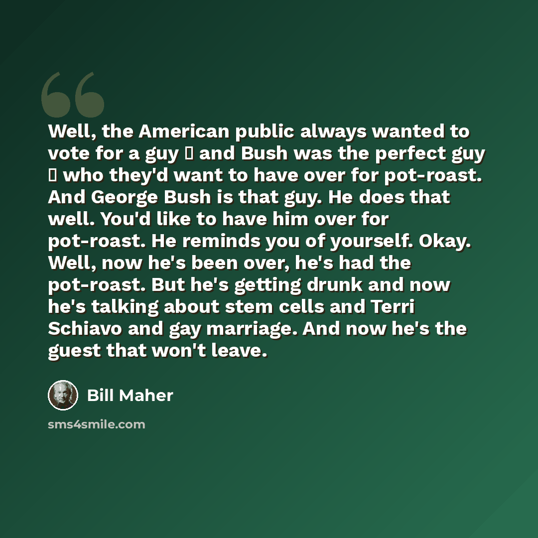 “Well, the American public always wanted to vote for a guy  and Bush was the perfect guy  who they'd want to have over for pot-roast. And George Bush is that guy. He does that well. You'd like to have him over for pot-roast. He reminds you of yourself. Okay. Well, now he's been over, he's had the…” quote by Bill Maher