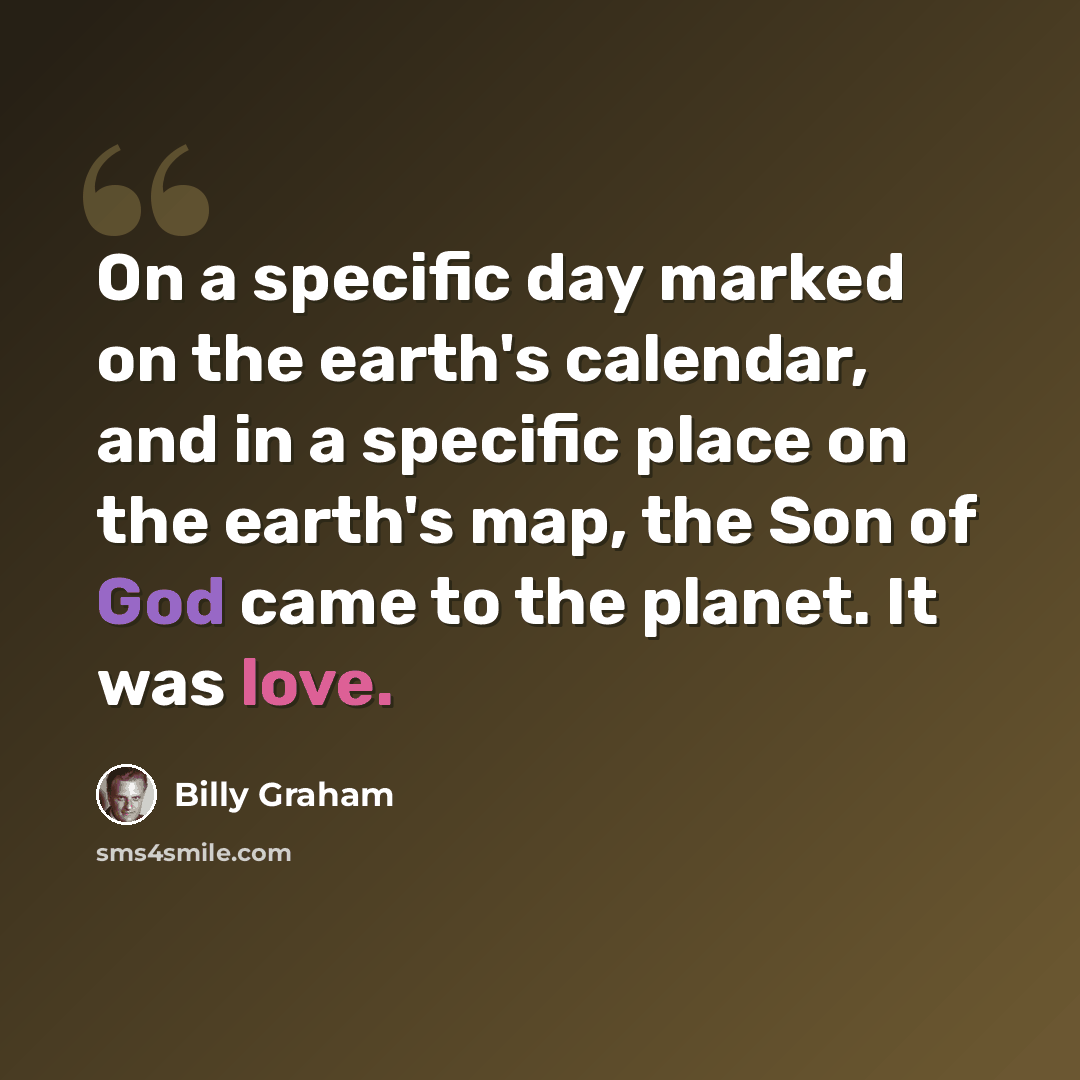“On a specific day marked on the earth's calendar, and in a specific place on the earth's map, the Son of God came to the planet. It was love.” quote by Billy Graham