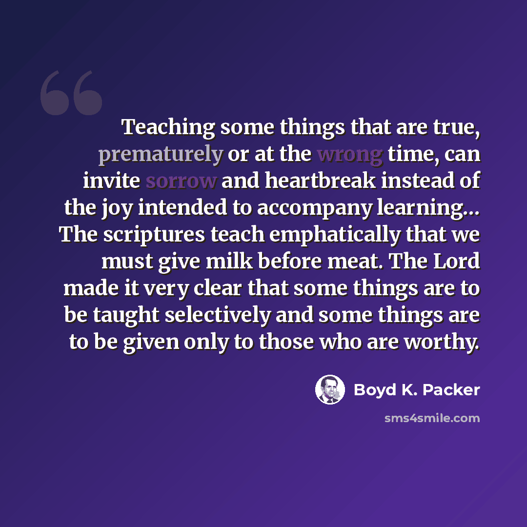 “Teaching some things that are true, prematurely or at the wrong time, can invite sorrow and heartbreak instead of the joy intended to accompany learning… The scriptures teach emphatically that we must give milk before meat. The Lord made it very clear that some things are to be taught selectively…” quote by Boyd K. Packer