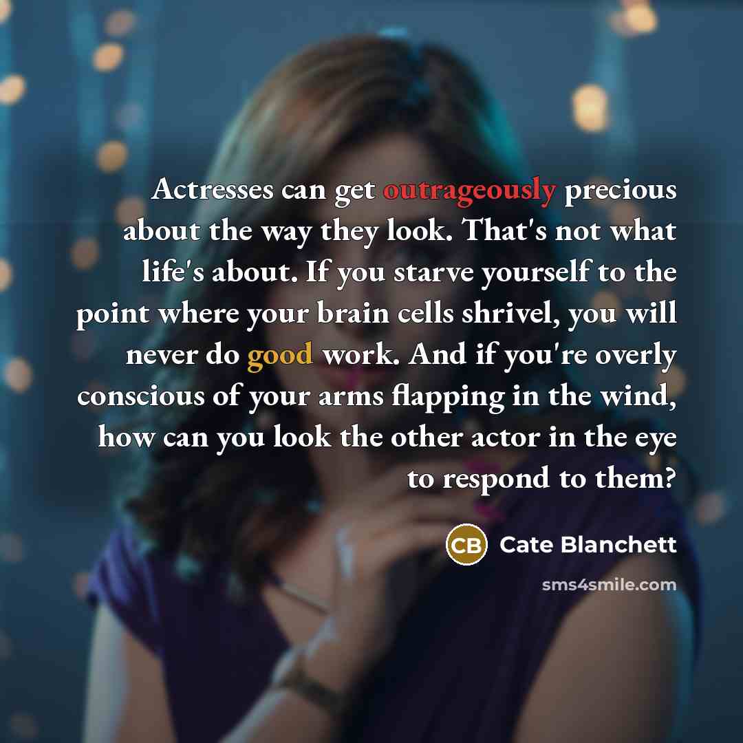 “Actresses can get outrageously precious about the way they look. That's not what life's about. If you starve yourself to the point where your brain cells shrivel, you will never do good work. And if you're overly conscious of your arms flapping in the wind, how can you look the other actor in the…” quote by Cate Blanchett