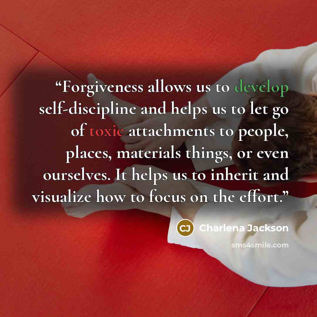 “Forgiveness allows us to develop self-discipline and helps us to let go of toxic attachments to people, places, materials things, or even ourselves. It helps us to inherit and visualize how to focus on the effort.” quote by Charlena Jackson