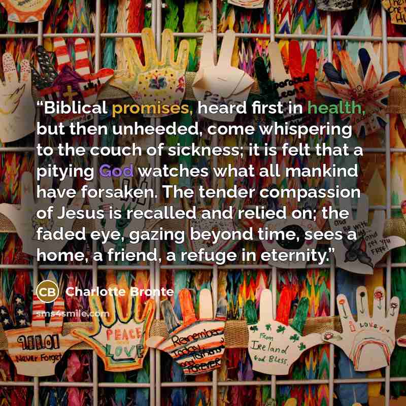 “Biblical promises, heard first in health, but then unheeded, come whispering to the couch of sickness; it is felt that a pitying God watches what all mankind have forsaken. The tender compassion of Jesus is recalled and relied on; the faded eye, gazing beyond time, sees a home, a friend, a refuge…” quote by Charlotte Brontë