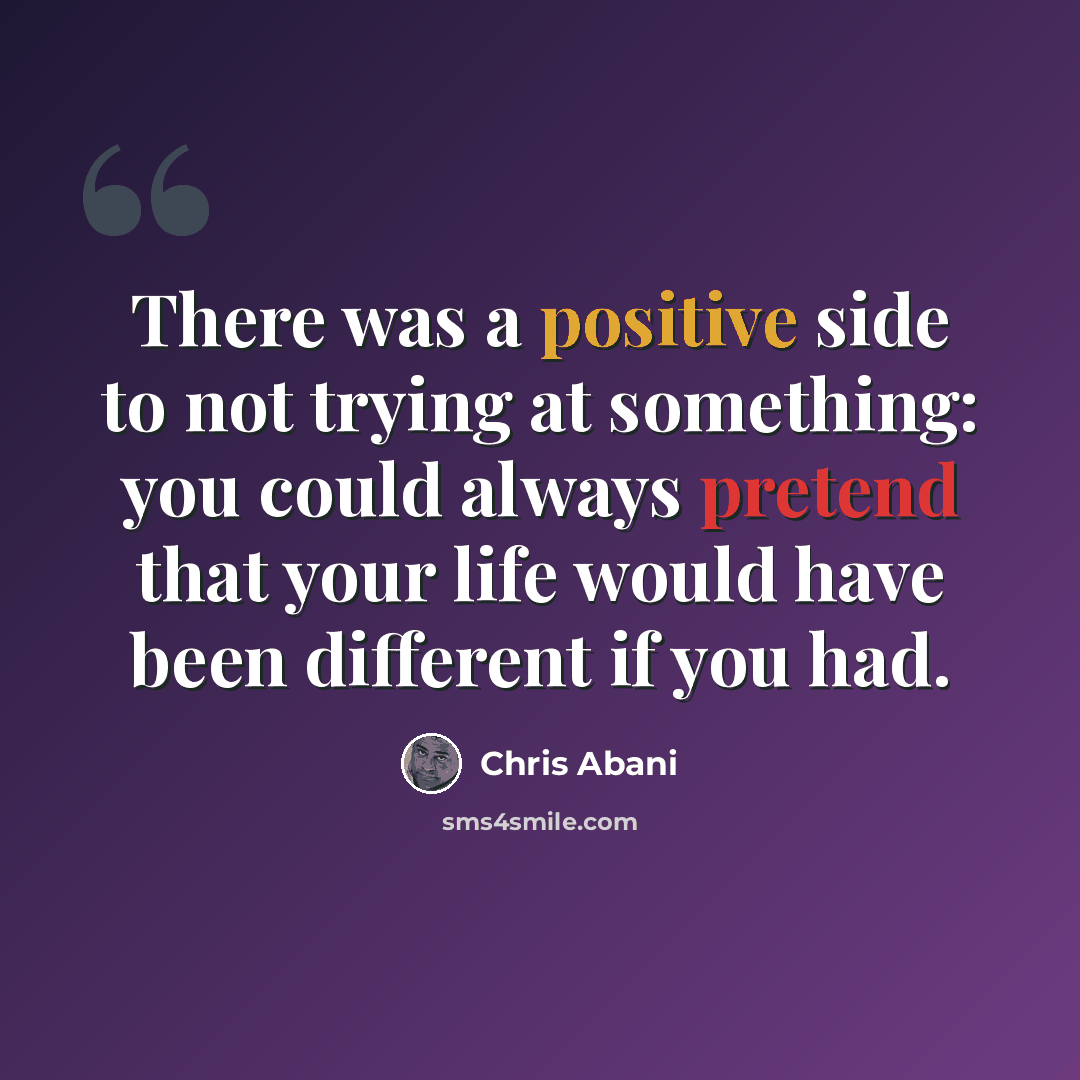 “There was a positive side to not trying at something: you could always pretend that your life would have been different if you had.” quote by Chris Abani