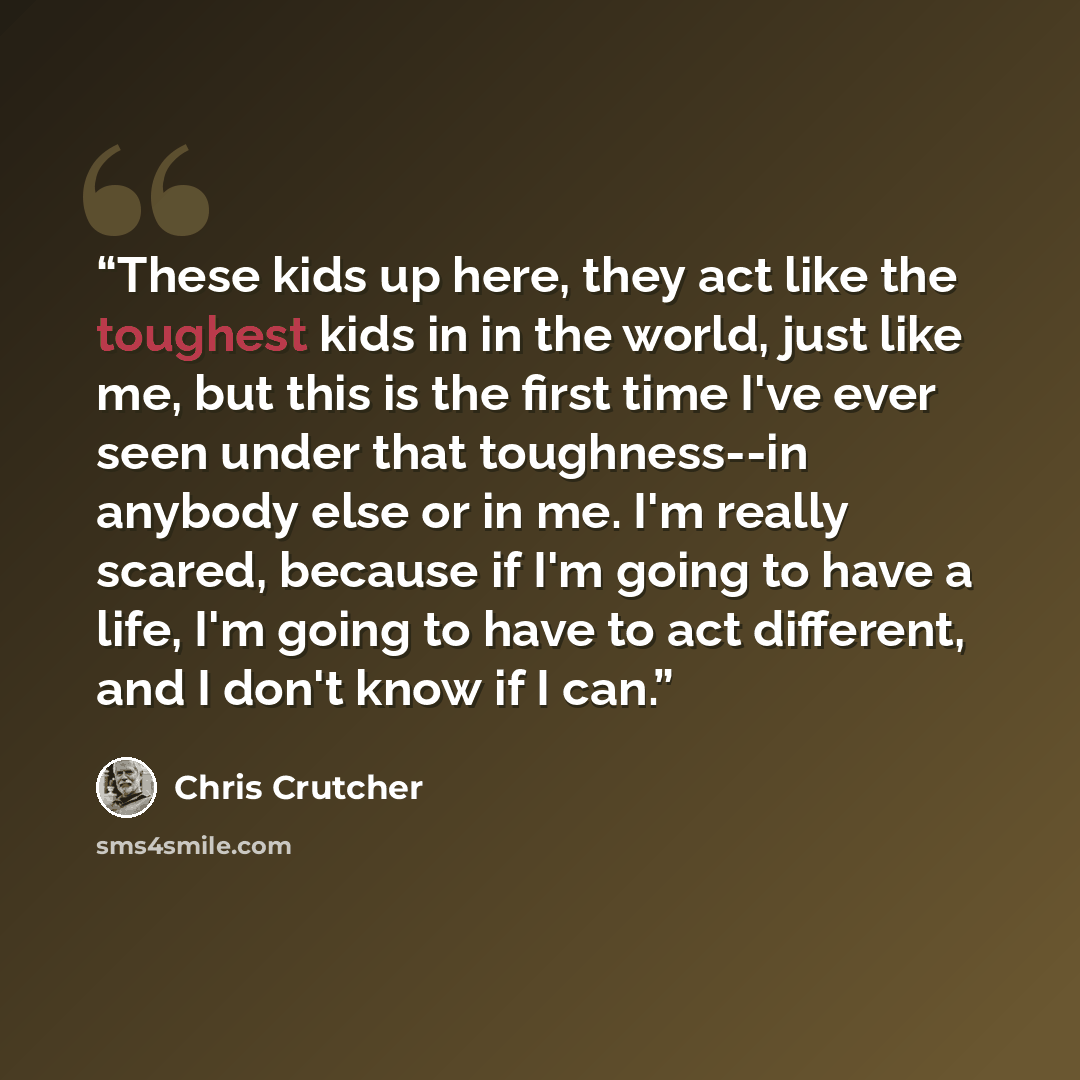 “These kids up here, they act like the toughest kids in in the world, just like me, but this is the first time I've ever seen under that toughness--in anybody else or in me. I'm really scared, because if I'm going to have a life, I'm going to have to act different, and I don't know if I can.” quote by Chris Crutcher