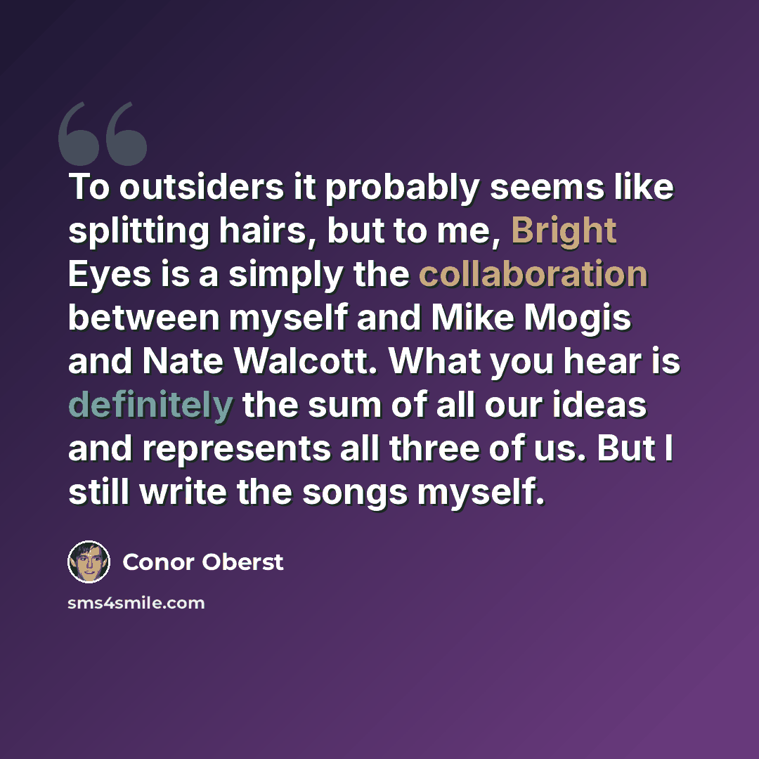 “To outsiders it probably seems like splitting hairs, but to me, Bright Eyes is a simply the collaboration between myself and Mike Mogis and Nate Walcott. What you hear is definitely the sum of all our ideas and represents all three of us. But I still write the songs myself.” quote by Conor Oberst
