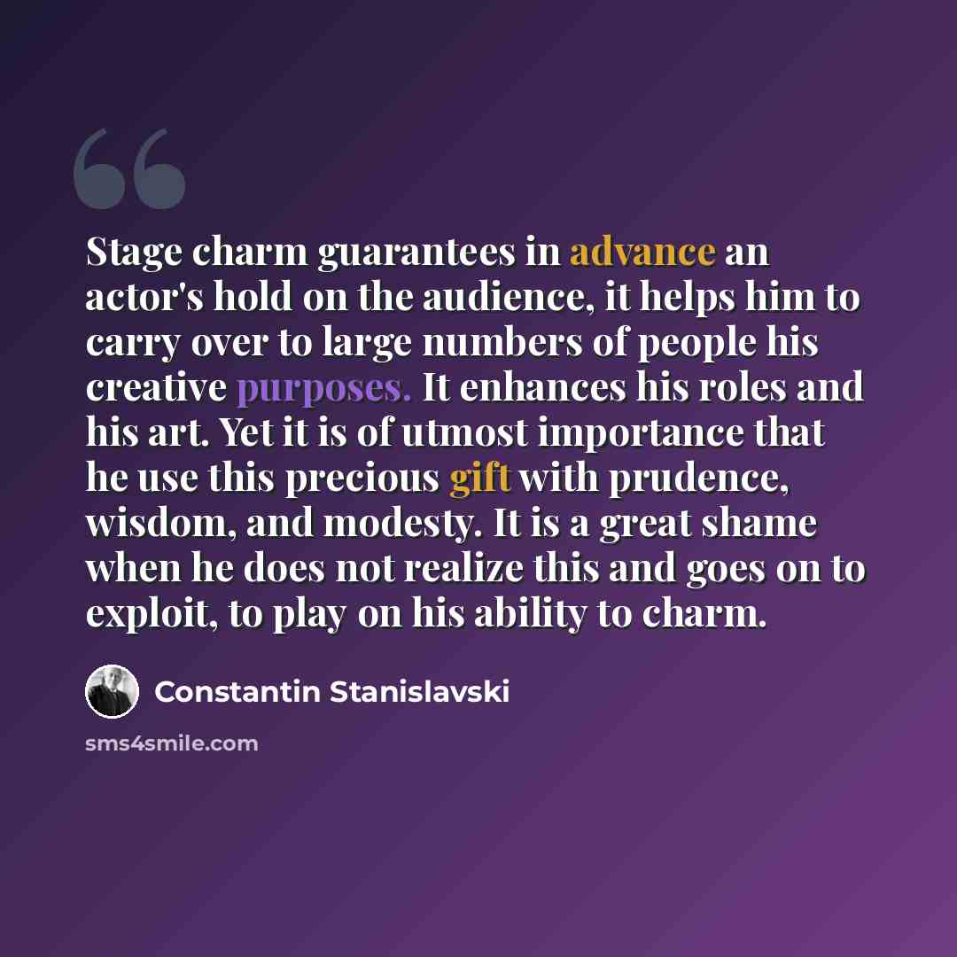 “Stage charm guarantees in advance an actor's hold on the audience, it helps him to carry over to large numbers of people his creative purposes. It enhances his roles and his art. Yet it is of utmost importance that he use this precious gift with prudence, wisdom, and modesty. It is a great shame…” quote by Constantin Stanislavski