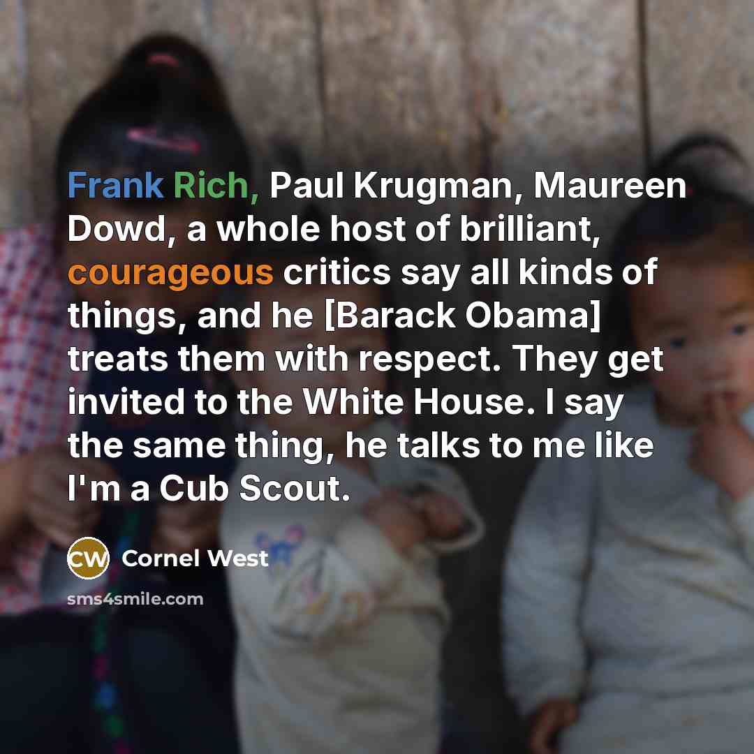 “Frank Rich, Paul Krugman, Maureen Dowd, a whole host of brilliant, courageous critics say all kinds of things, and he [Barack Obama] treats them with respect. They get invited to the White House. I say the same thing, he talks to me like I'm a Cub Scout.” quote by Cornel West
