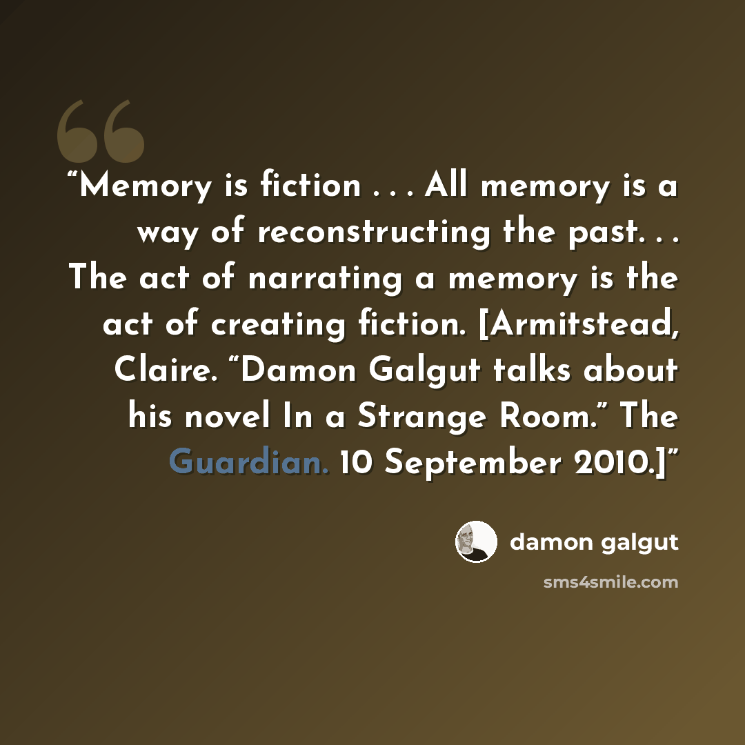 “Memory is fiction . . . All memory is a way of reconstructing the past. . . The act of narrating a memory is the act of creating fiction. [Armitstead, Claire. “Damon Galgut talks about his novel In a Strange Room.” The Guardian. 10 September 2010.]” quote by Damon Galgut
